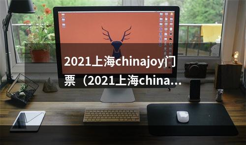 2021上海chinajoy门票（2021上海chinajoy门票：攻略指南）