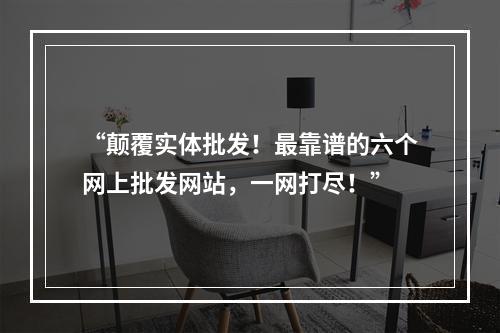 “颠覆实体批发！最靠谱的六个网上批发网站，一网打尽！”