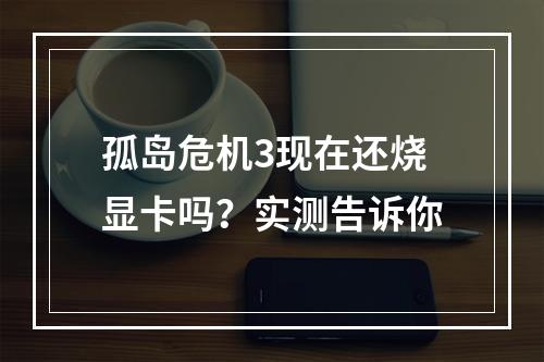 孤岛危机3现在还烧显卡吗？实测告诉你