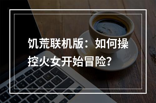 饥荒联机版：如何操控火女开始冒险？