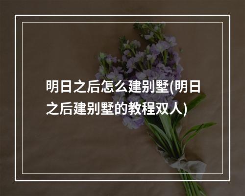 明日之后怎么建别墅(明日之后建别墅的教程双人)