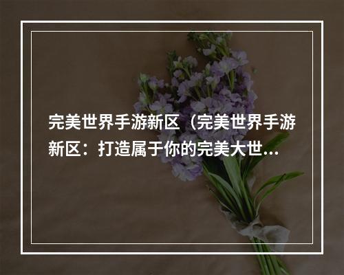 完美世界手游新区（完美世界手游新区：打造属于你的完美大世界）