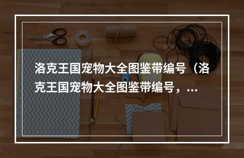 洛克王国宠物大全图鉴带编号（洛克王国宠物大全图鉴带编号，最全最详细的宠物图鉴！）