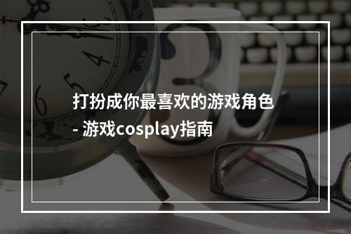 打扮成你最喜欢的游戏角色 - 游戏cosplay指南