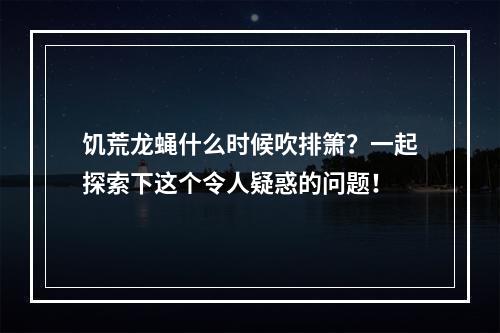 饥荒龙蝇什么时候吹排箫？一起探索下这个令人疑惑的问题！