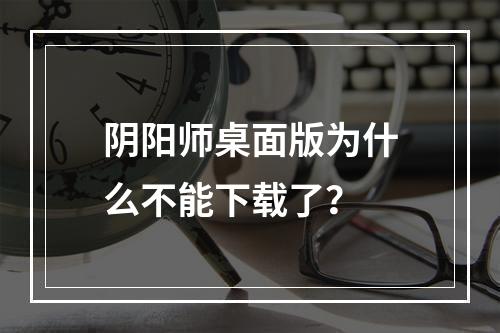 阴阳师桌面版为什么不能下载了？