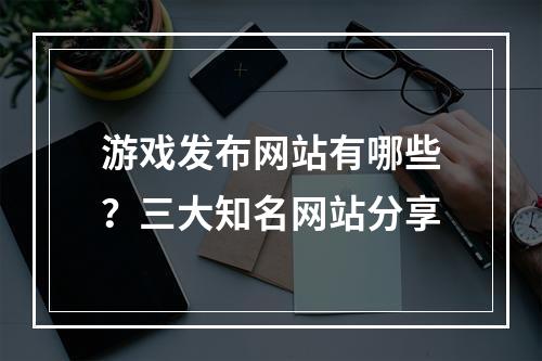 游戏发布网站有哪些？三大知名网站分享