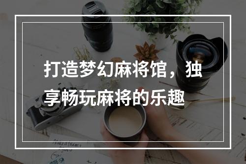 打造梦幻麻将馆，独享畅玩麻将的乐趣