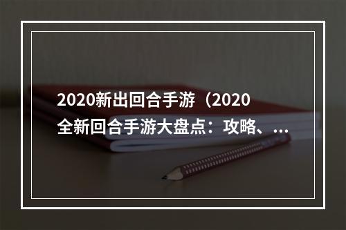 2020新出回合手游（2020全新回合手游大盘点：攻略、评测、体验全面解析）