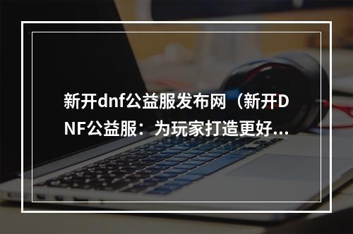 新开dnf公益服发布网（新开DNF公益服：为玩家打造更好的游戏世界）