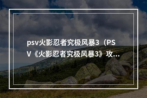 psv火影忍者究极风暴3（PSV《火影忍者究极风暴3》攻略指南：忍者世界的精彩等你来玩！）