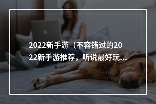 2022新手游（不容错过的2022新手游推荐，听说最好玩的都在这里了！）