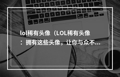 lol稀有头像（LOL稀有头像：拥有这些头像，让你与众不同）