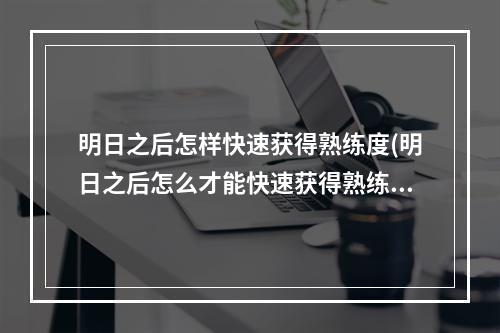 明日之后怎样快速获得熟练度(明日之后怎么才能快速获得熟练度)