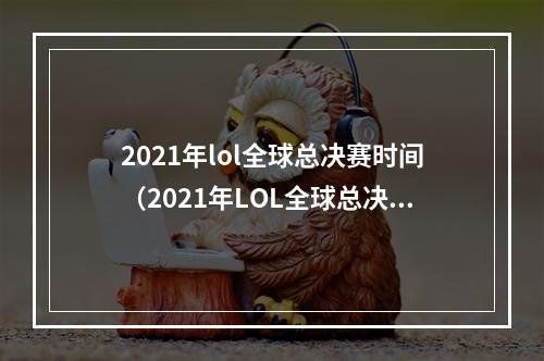 2021年lol全球总决赛时间（2021年LOL全球总决赛时间统计！谁说游戏世界没有盛典？）