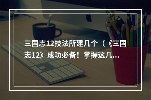 三国志12技法所建几个（《三国志12》成功必备！掌握这几个技巧让你从新手变大神）