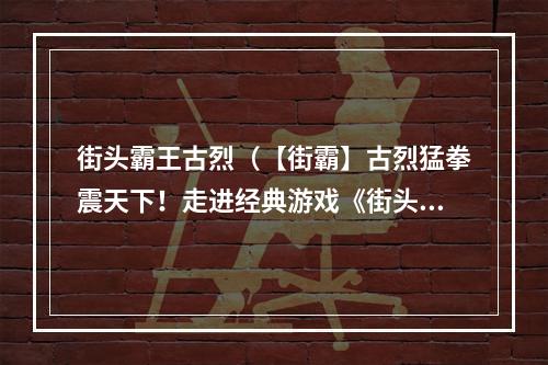 街头霸王古烈（【街霸】古烈猛拳震天下！走进经典游戏《街头霸王》中最骁勇善战的角色）