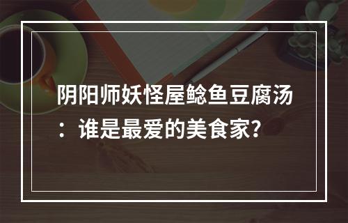 阴阳师妖怪屋鲶鱼豆腐汤：谁是最爱的美食家？