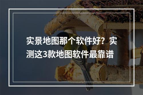 实景地图那个软件好？实测这3款地图软件最靠谱