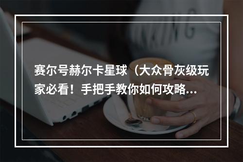 赛尔号赫尔卡星球（大众骨灰级玩家必看！手把手教你如何攻略赛尔号赫尔卡星球）