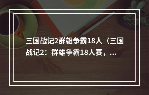 三国战记2群雄争霸18人（三国战记2：群雄争霸18人赛，压轴大战即将打响！）