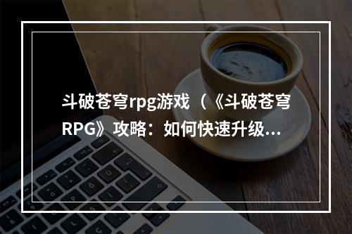 斗破苍穹rpg游戏（《斗破苍穹RPG》攻略：如何快速升级打造最强角色）