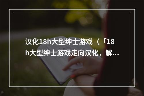 汉化18h大型绅士游戏（「18h大型绅士游戏走向汉化，解放国内玩家」）