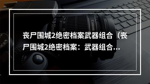 丧尸围城2绝密档案武器组合（丧尸围城2绝密档案：武器组合攻略）