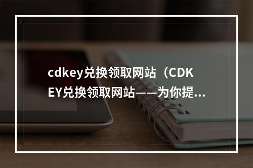 cdkey兑换领取网站（CDKEY兑换领取网站——为你提供最新游戏兑换攻略和福利）