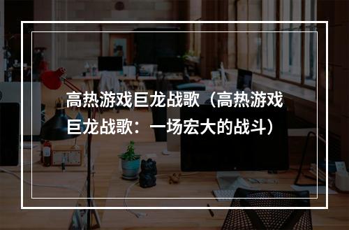 高热游戏巨龙战歌（高热游戏巨龙战歌：一场宏大的战斗）