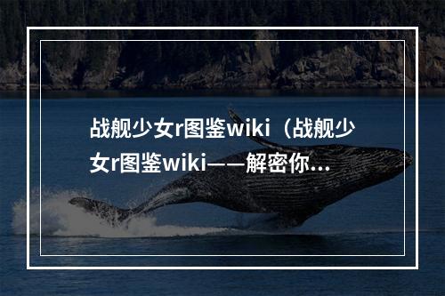 战舰少女r图鉴wiki（战舰少女r图鉴wiki——解密你的海上巨匠）