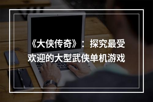 《大侠传奇》：探究最受欢迎的大型武侠单机游戏