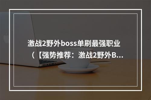 激战2野外boss单刷最强职业（【强势推荐：激战2野外BOSS单刷最强职业是哪个？】）