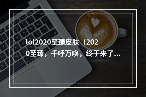 lol2020至臻皮肤（2020至臻，千呼万唤，终于来了！——lol新皮肤解读）