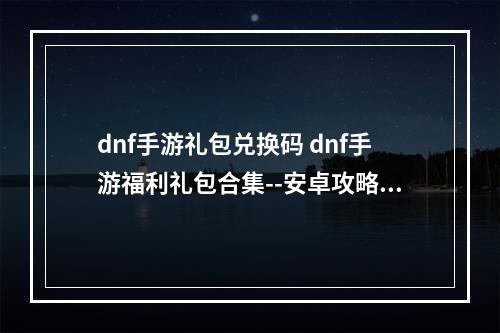 dnf手游礼包兑换码 dnf手游福利礼包合集--安卓攻略网