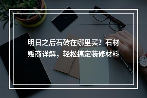 明日之后石砖在哪里买？石材贩商详解，轻松搞定装修材料