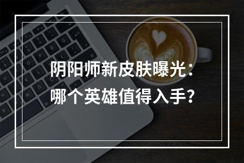 阴阳师新皮肤曝光：哪个英雄值得入手？