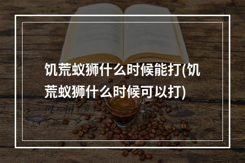 饥荒蚁狮什么时候能打(饥荒蚁狮什么时候可以打)