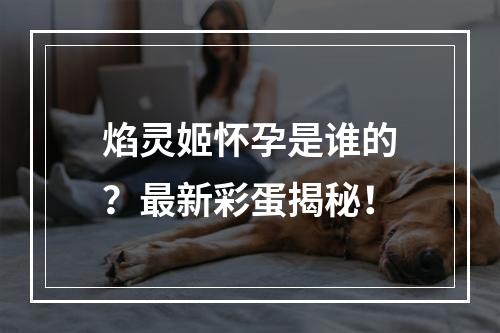 焰灵姬怀孕是谁的？最新彩蛋揭秘！