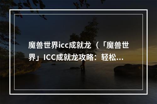 魔兽世界icc成就龙（「魔兽世界」ICC成就龙攻略：轻松获取最高难度成就）