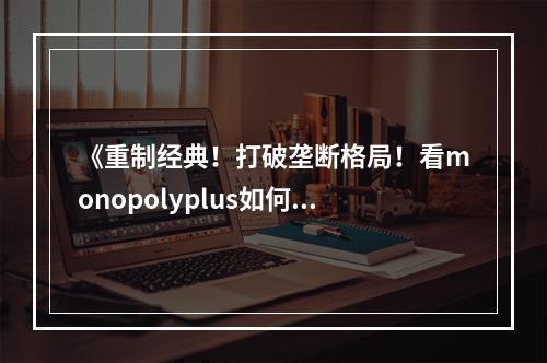 《重制经典！打破垄断格局！看monopolyplus如何带来游戏新体验》