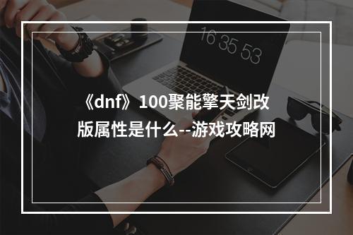 《dnf》100聚能擎天剑改版属性是什么--游戏攻略网