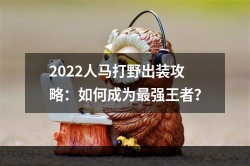 2022人马打野出装攻略：如何成为最强王者？