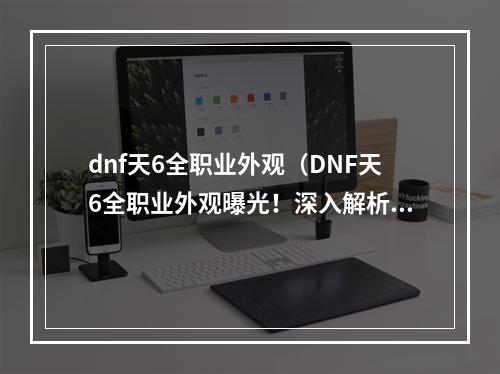 dnf天6全职业外观（DNF天6全职业外观曝光！深入解析装备与配饰，抢先一睹神装酷炫造型）