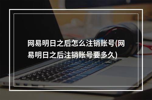 网易明日之后怎么注销账号(网易明日之后注销账号要多久)