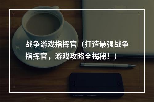 战争游戏指挥官（打造最强战争指挥官，游戏攻略全揭秘！）