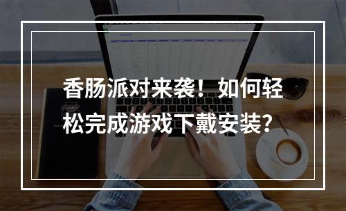 香肠派对来袭！如何轻松完成游戏下戴安装？