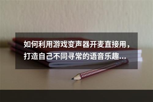 如何利用游戏变声器开麦直接用，打造自己不同寻常的语音乐趣体验？