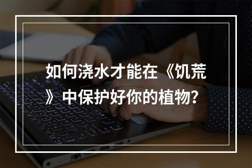 如何浇水才能在《饥荒》中保护好你的植物？