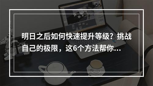 明日之后如何快速提升等级？挑战自己的极限，这6个方法帮你轻松升级！